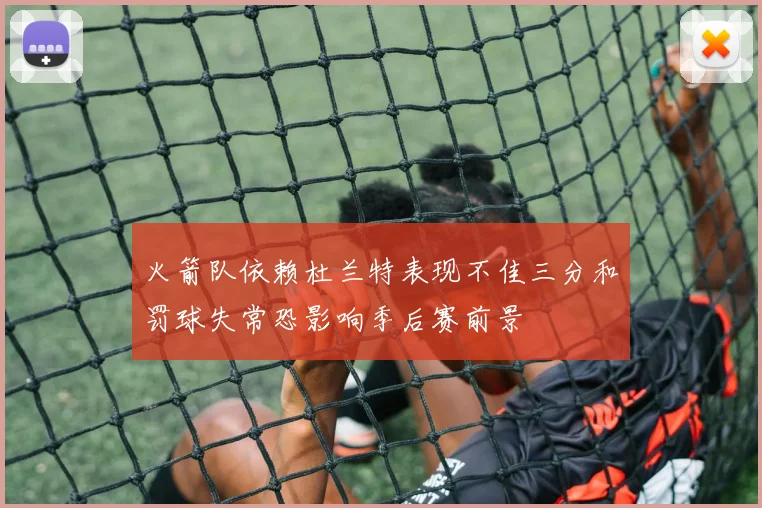 火箭队依赖杜兰特表现不佳三分和罚球失常恐影响季后赛前景