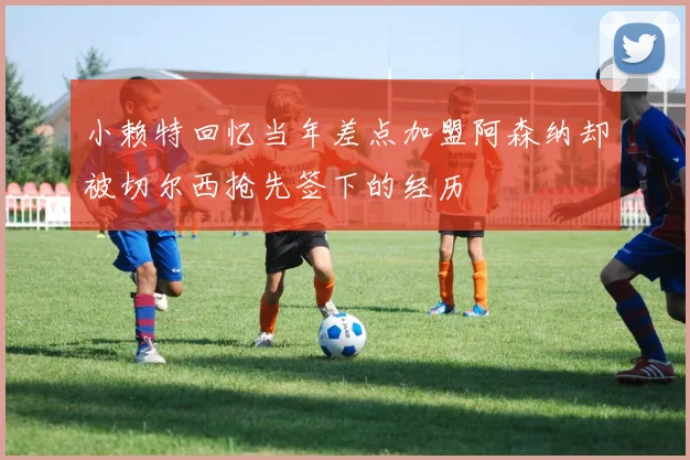 小赖特回忆当年差点加盟阿森纳却被切尔西抢先签下的经历