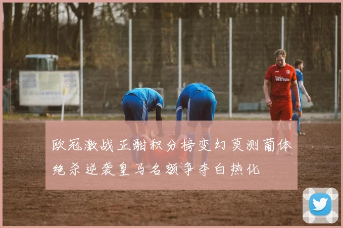 欧冠激战正酣积分榜变幻莫测葡体绝杀逆袭皇马名额争夺白热化