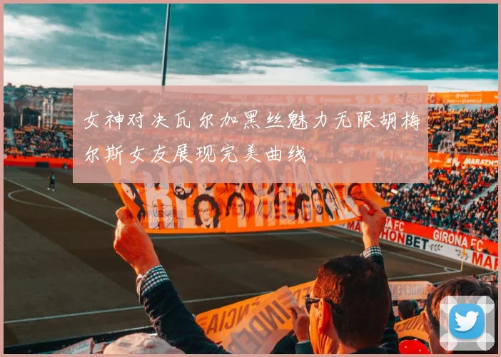 女神对决瓦尔加黑丝魅力无限胡梅尔斯女友展现完美曲线