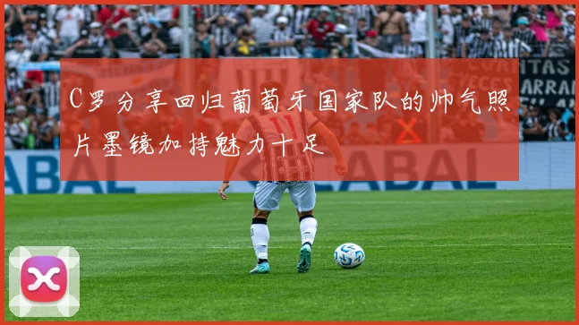 C罗分享回归葡萄牙国家队的帅气照片墨镜加持魅力十足