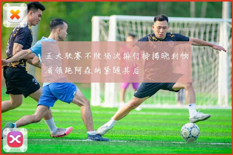 五大联赛不败场次排行榜揭晓利物浦领跑阿森纳紧随其后