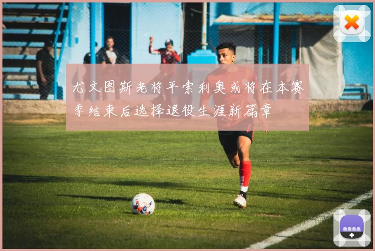 尤文图斯老将平索利奥或将在本赛季结束后选择退役生涯新篇章