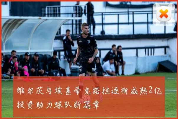 维尔茨与埃基蒂克搭档逐渐成熟2亿投资助力球队新篇章