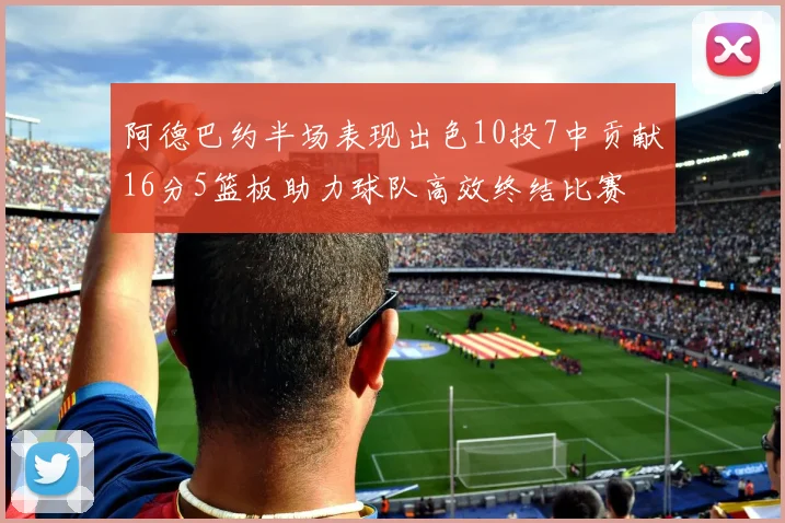 阿德巴约半场表现出色10投7中贡献16分5篮板助力球队高效终结比赛