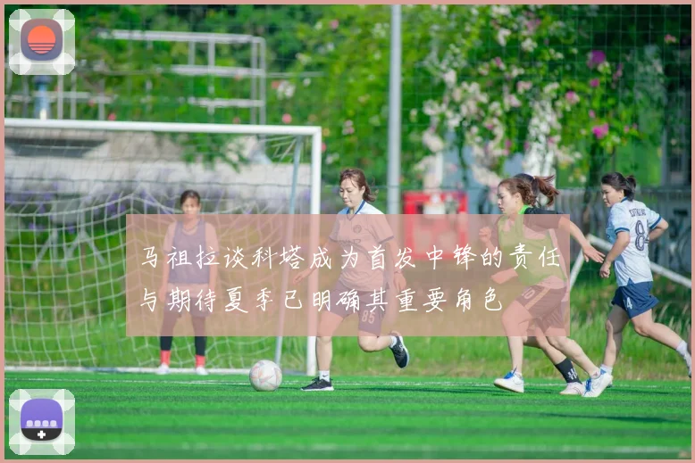 马祖拉谈科塔成为首发中锋的责任与期待夏季已明确其重要角色