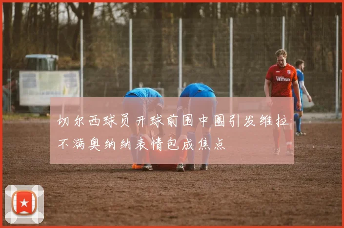 切尔西球员开球前围中圈引发维拉不满奥纳纳表情包成焦点