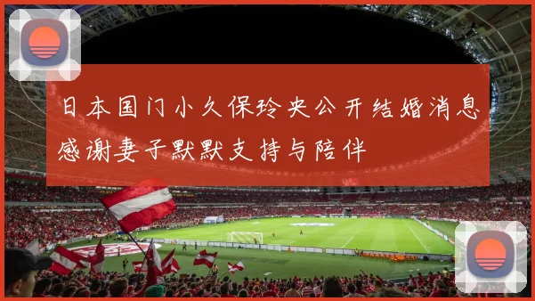 日本国门小久保玲央公开结婚消息感谢妻子默默支持与陪伴
