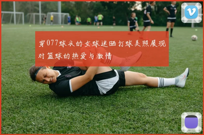 穿077球衣的女球迷晒打球美照展现对篮球的热爱与激情