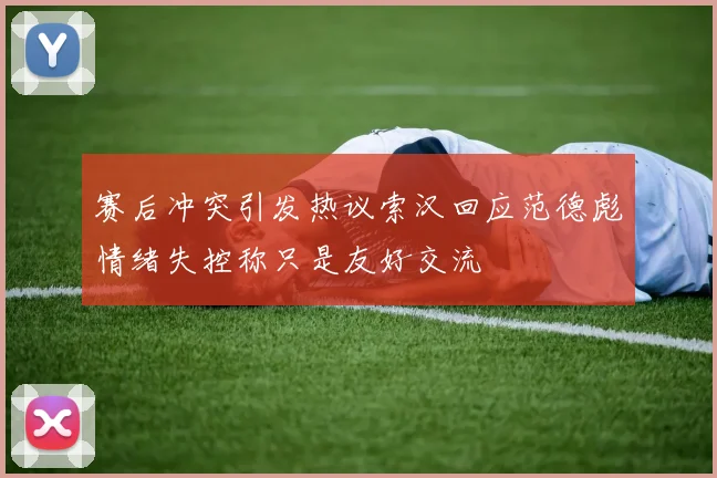 赛后冲突引发热议索汉回应范德彪情绪失控称只是友好交流