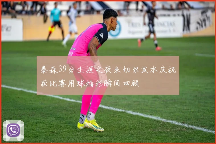 泰森39分生涯之夜米切尔泼水庆祝获比赛用球精彩瞬间回顾