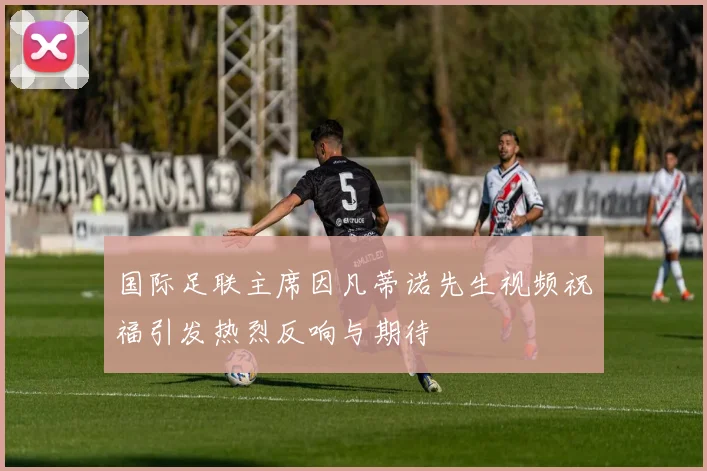 国际足联主席因凡蒂诺先生视频祝福引发热烈反响与期待