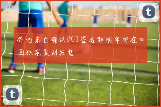 乔治亲自确认PG1签名鞋明年将在中国独家复刻发售