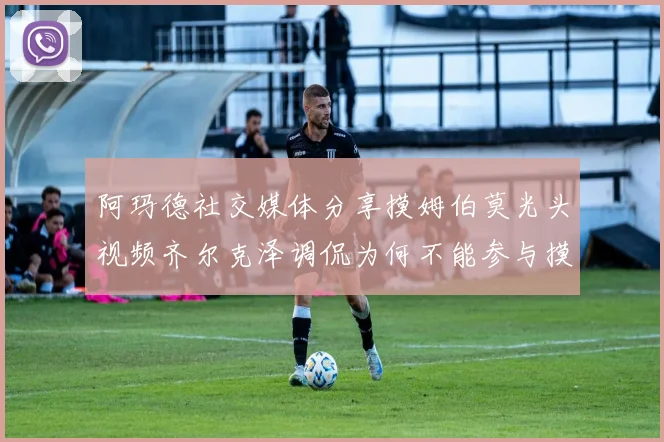 阿玛德社交媒体分享摸姆伯莫光头视频齐尔克泽调侃为何不能参与摸头活动