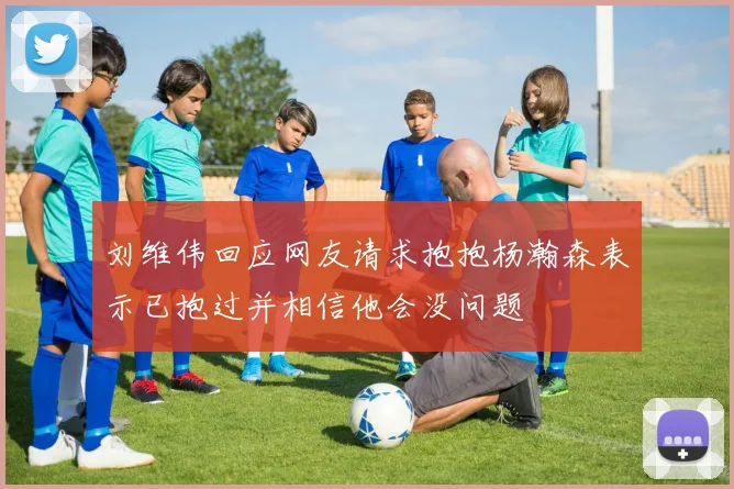 刘维伟回应网友请求抱抱杨瀚森表示已抱过并相信他会没问题