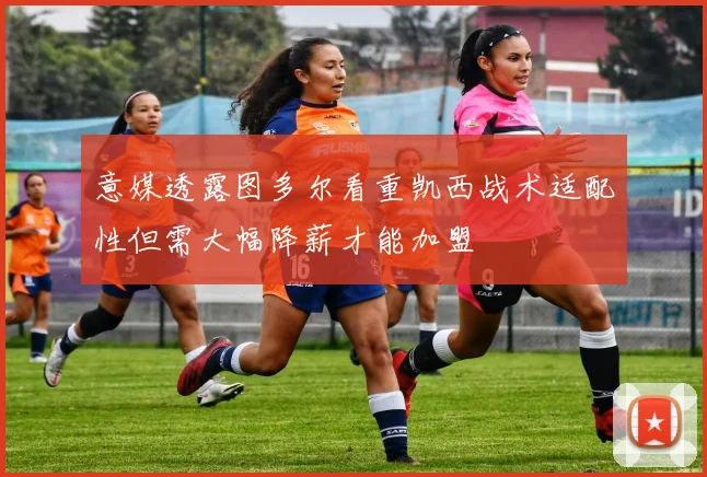 意媒透露图多尔看重凯西战术适配性但需大幅降薪才能加盟
