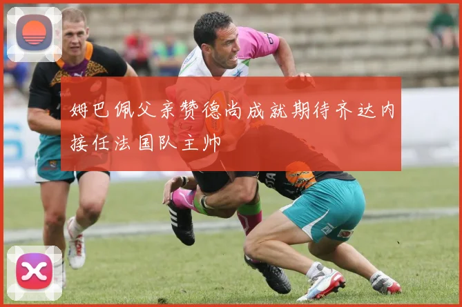 姆巴佩父亲赞德尚成就期待齐达内接任法国队主帅