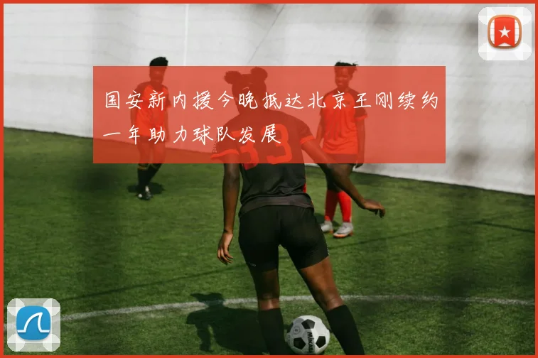 国安新内援今晚抵达北京王刚续约一年助力球队发展