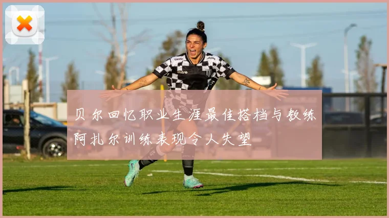 贝尔回忆职业生涯最佳搭档与教练阿扎尔训练表现令人失望