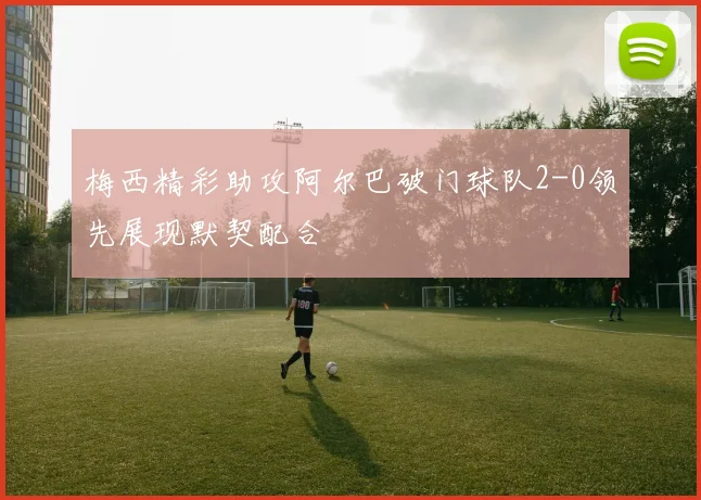 梅西精彩助攻阿尔巴破门球队2-0领先展现默契配合