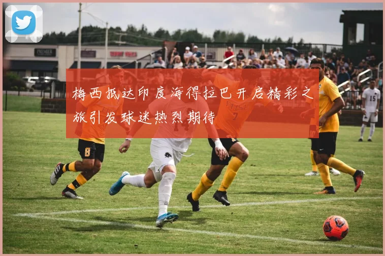 梅西抵达印度海得拉巴开启精彩之旅引发球迷热烈期待