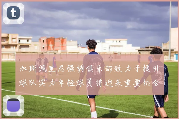 加斯佩里尼强调俱乐部致力于提升球队实力年轻球员将迎来重要机会