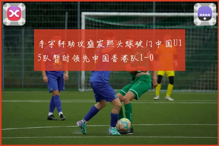李宇轩助攻盛宸熙头球破门中国U15队暂时领先中国香港队1-0