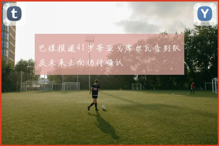 巴媒报道41岁蒂亚戈席尔瓦告别队友未来去向仍待确认