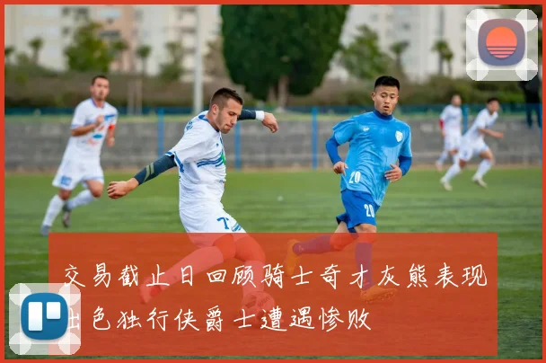 交易截止日回顾骑士奇才灰熊表现出色独行侠爵士遭遇惨败