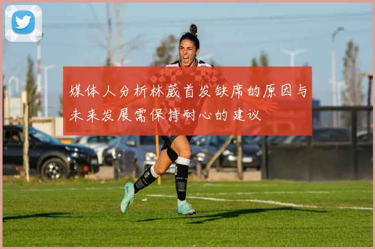 媒体人分析林葳首发缺席的原因与未来发展需保持耐心的建议