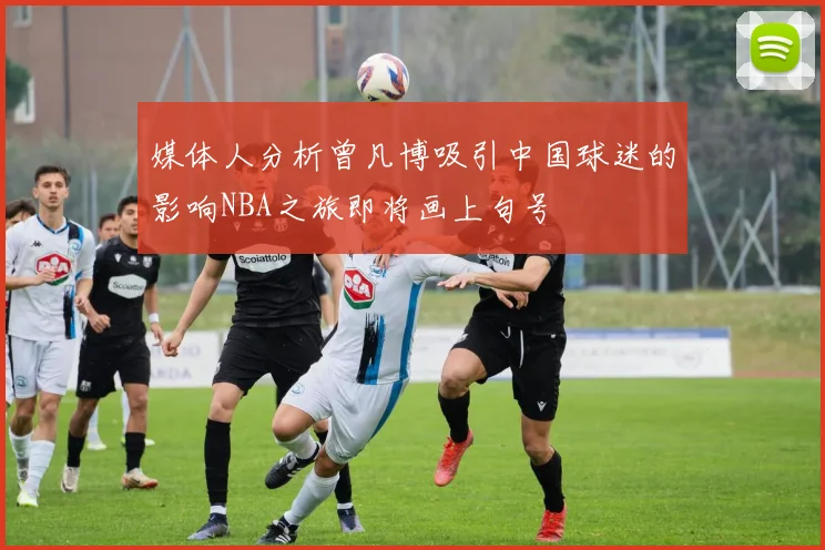 媒体人分析曾凡博吸引中国球迷的影响NBA之旅即将画上句号