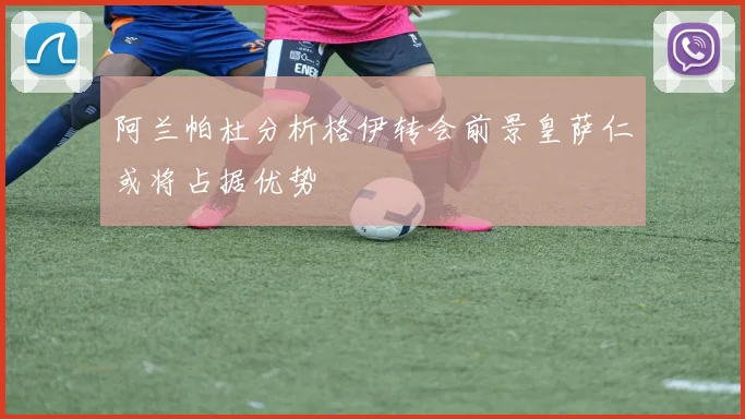 阿兰帕杜分析格伊转会前景皇萨仁或将占据优势